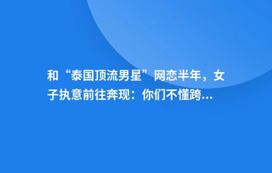 和“泰国顶流男星”网恋半年，女子执意前往奔现：你们不懂跨国恋