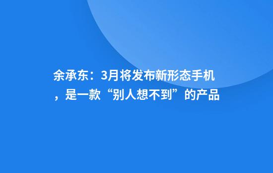 余承东：3月将发布新形态手机，是一款“别人想不到”的产品