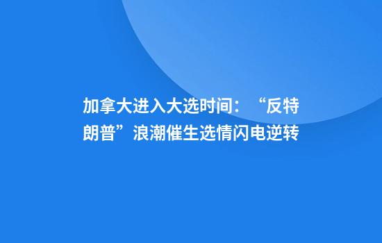 加拿大进入大选时间：“反特朗普”浪潮催生选情闪电逆转