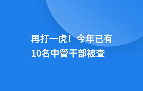 再打一虎！今年已有10名中管干部被查