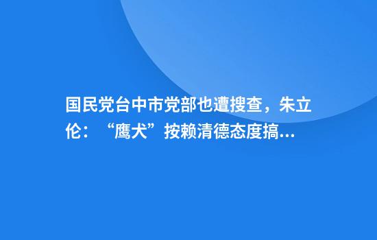 国民党台中市党部也遭搜查，朱立伦：“鹰犬”按赖清德态度搞追杀