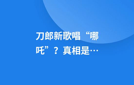 刀郎新歌唱“哪吒”？真相是…