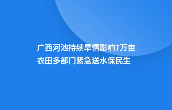 广西河池持续旱情影响7万亩农田多部门紧急送水保民生