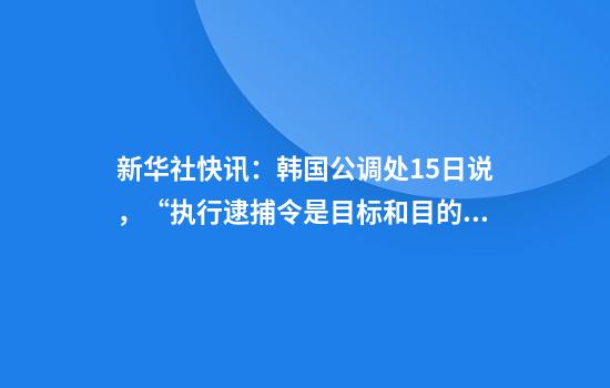 新华社快讯：韩国公调处15日说，“执行逮捕令是目标和目的，不考虑尹锡悦总统的自愿到案接受调查”