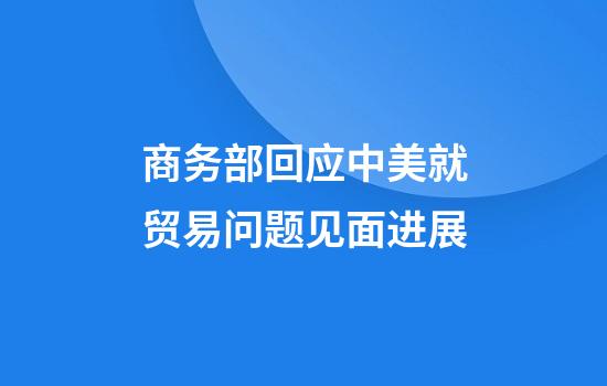 商务部回应中美就贸易问题见面进展