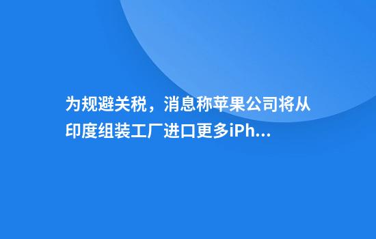 为规避关税，消息称苹果公司将从印度组装工厂进口更多iPhone