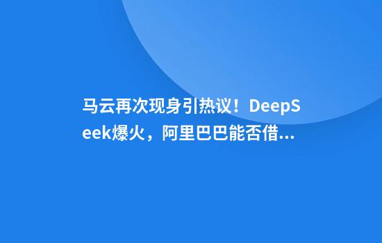 马云再次现身引热议！DeepSeek爆火，阿里巴巴能否借势AI？