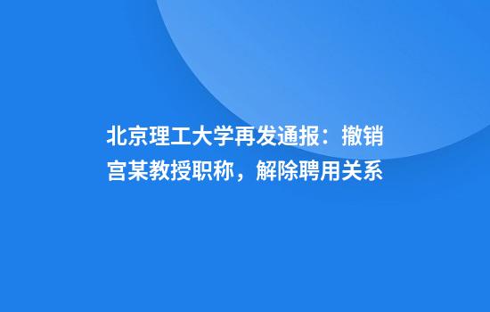 北京理工大学再发通报：撤销宫某教授职称，解除聘用关系
