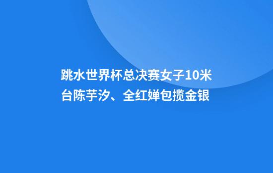 跳水世界杯总决赛女子10米台陈芋汐、全红婵包揽金银