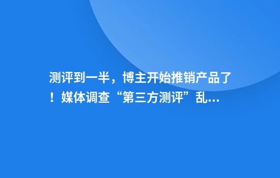 测评到一半，博主开始推销产品了！媒体调查“第三方测评”乱象