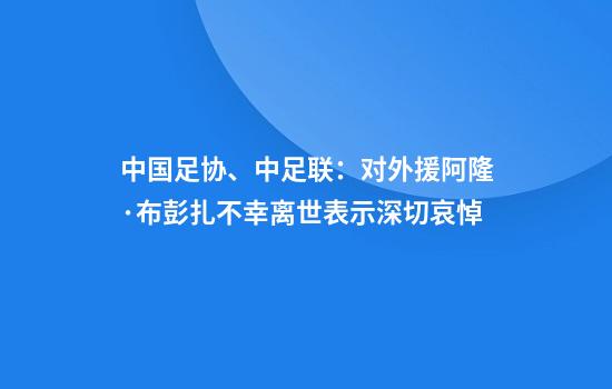 中国足协、中足联：对外援阿隆·布彭扎不幸离世表示深切哀悼