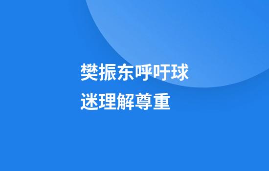 樊振东呼吁球迷理解尊重