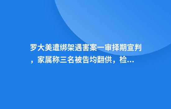罗大美遭绑架遇害案一审择期宣判，家属称三名被告均翻供，检方建议主犯死刑