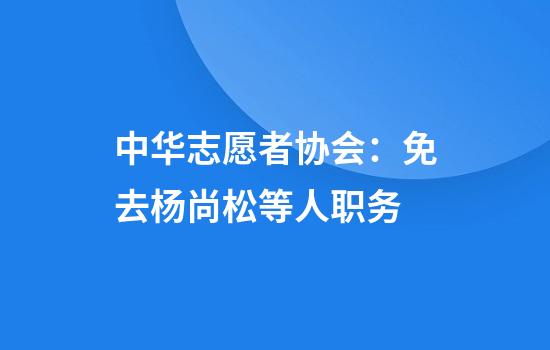 中华志愿者协会：免去杨尚松等人职务