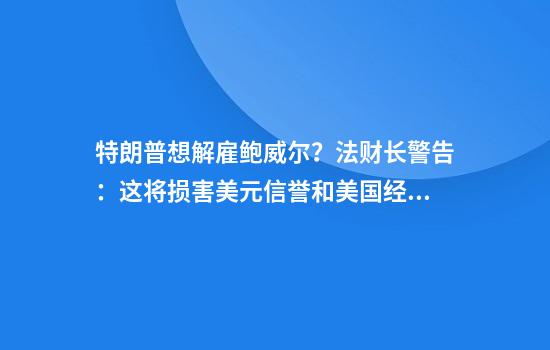 特朗普想解雇鲍威尔？法财长警告：这将损害美元信誉和美国经济！