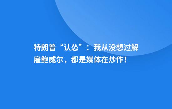 特朗普“认怂”：我从没想过解雇鲍威尔，都是媒体在炒作！