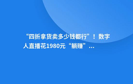 “四折拿货卖多少钱都行”！数字人直播花1980元“躺赚”？频遭违规封禁