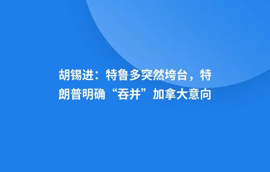 胡锡进：特鲁多突然垮台，特朗普明确“吞并”加拿大意向