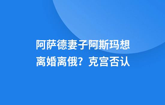 阿萨德妻子阿斯玛想离婚离俄？克宫否认