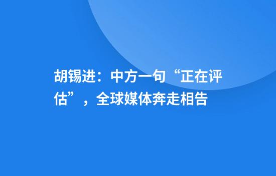 胡锡进：中方一句“正在评估”，全球媒体奔走相告