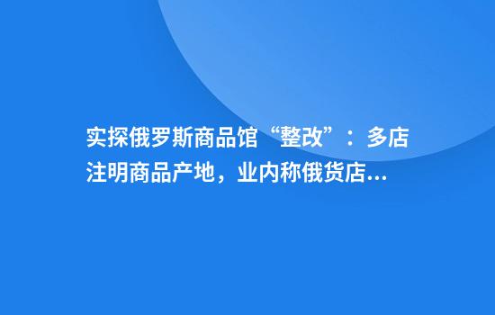 实探俄罗斯商品馆“整改”：多店注明商品产地，业内称俄货店商品比真俄货贵