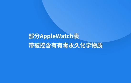 部分AppleWatch表带被控含有有毒永久化学物质