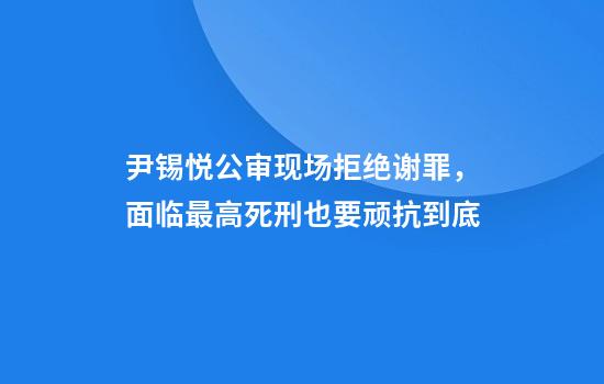 尹锡悦公审现场拒绝谢罪，面临最高死刑也要顽抗到底