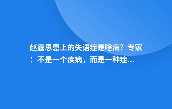 赵露思患上的失语症是啥病？专家：不是一个疾病，而是一种症状