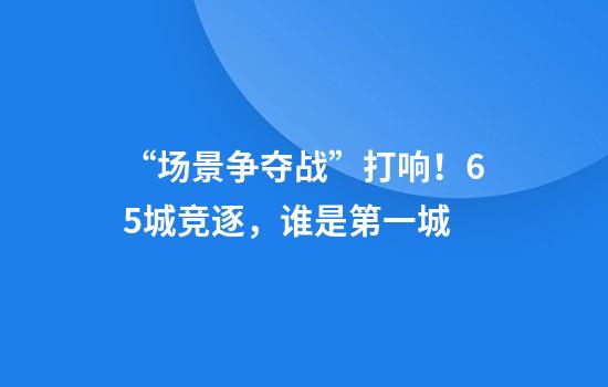 “场景争夺战”打响！65城竞逐，谁是第一城