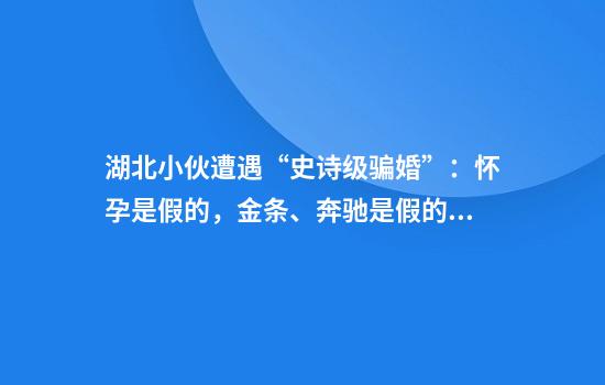 湖北小伙遭遇“史诗级骗婚”：怀孕是假的，金条、奔驰是假的，连大舅哥也是演的