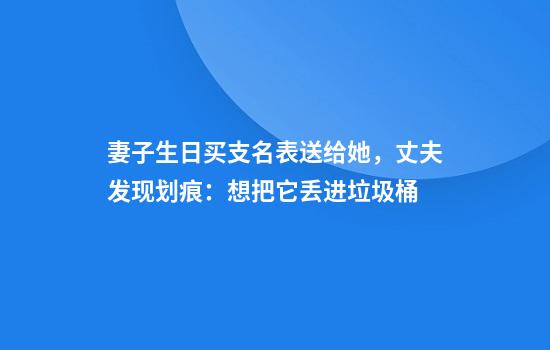 妻子生日买支名表送给她，丈夫发现划痕：想把它丢进垃圾桶