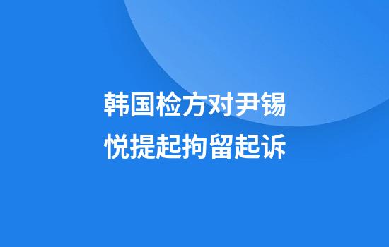 韩国检方对尹锡悦提起拘留起诉
