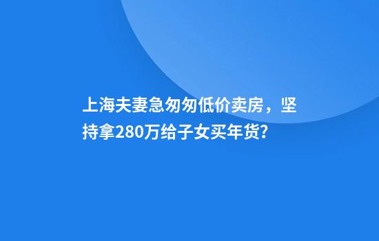 上海夫妻急匆匆低价卖房，坚持拿280万给子女买年货？