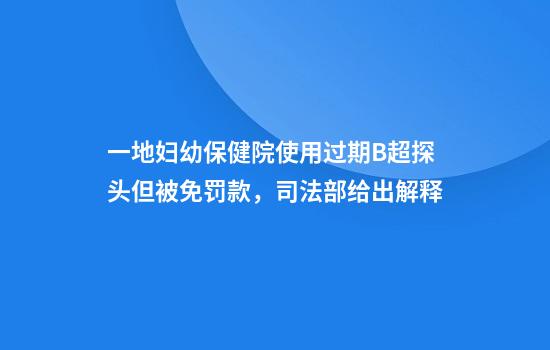 一地妇幼保健院使用过期B超探头但被免罚款，司法部给出解释