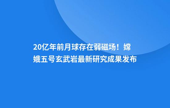 20亿年前月球存在弱磁场！嫦娥五号玄武岩最新研究成果发布