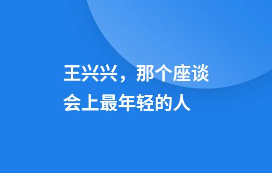 王兴兴，那个座谈会上最年轻的人