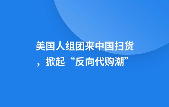 美国人组团来中国扫货，掀起“反向代购潮”