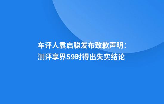 车评人袁启聪发布致歉声明：测评享界S9时得出失实结论