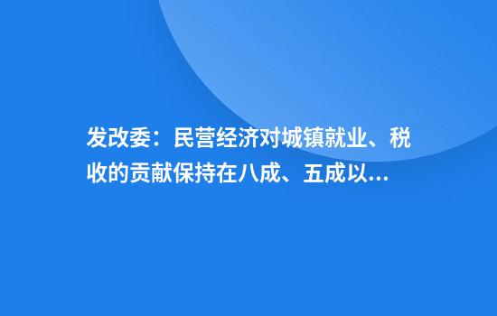 发改委：民营经济对城镇就业、税收的贡献保持在八成、五成以上