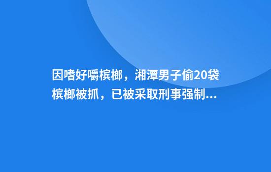 因嗜好嚼槟榔，湘潭男子偷20袋槟榔被抓，已被采取刑事强制措施