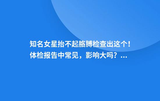 知名女星抬不起胳膊检查出这个！体检报告中常见，影响大吗？专家解释