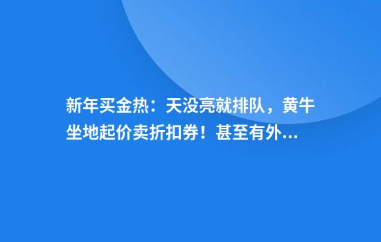 新年买金热：天没亮就排队，黄牛坐地起价卖折扣券！甚至有外国游客加入