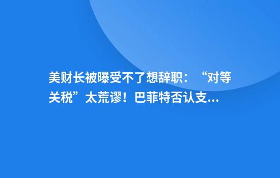 美财长被曝受不了想辞职：“对等关税”太荒谬！巴菲特否认支持特朗普关税计划！美国面包店等老板称“成本增加，将转嫁给消费者”