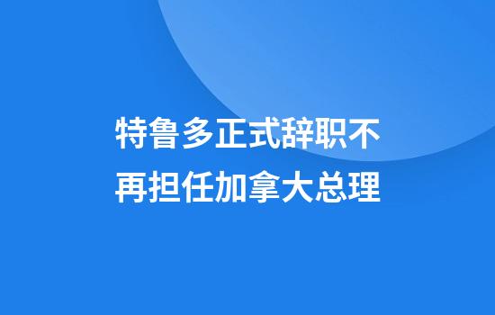 特鲁多正式辞职不再担任加拿大总理