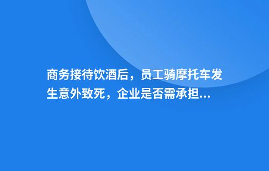 商务接待饮酒后，员工骑摩托车发生意外致死，企业是否需承担责任？法院这样判