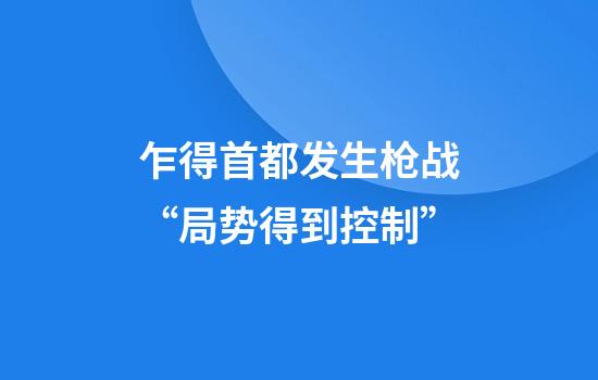 乍得首都发生枪战“局势得到控制”