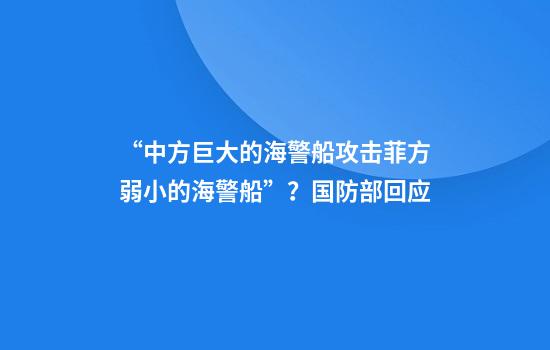 “中方巨大的海警船攻击菲方弱小的海警船”？国防部回应
