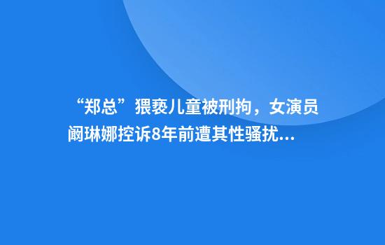“郑总”猥亵儿童被刑拘，女演员阚琳娜控诉8年前遭其性骚扰：他死性不改，罪有应得