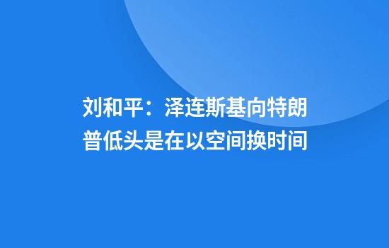 刘和平：泽连斯基向特朗普低头是在以空间换时间