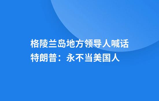 格陵兰岛地方领导人喊话特朗普：永不当美国人